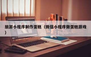 上海旅游小程序制作蛋糕（微信小程序做蛋糕游戏）